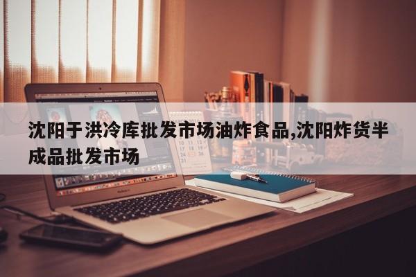 沈阳于洪冷库批发市场油炸食品,沈阳炸货半成品批发市场