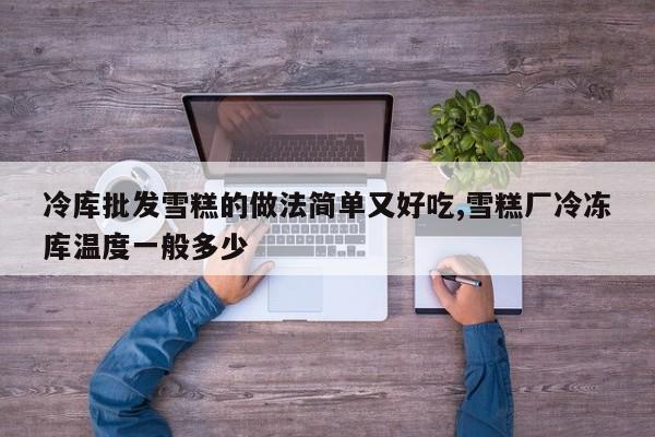 冷库批发雪糕的做法简单又好吃,雪糕厂冷冻库温度一般多少