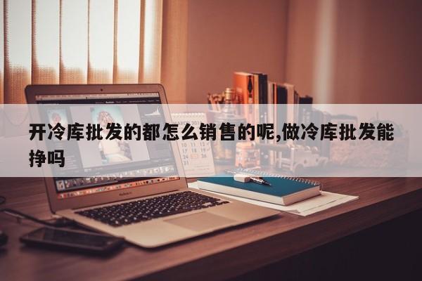 开冷库批发的都怎么销售的呢,做冷库批发能挣吗